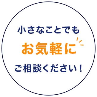 小さなことでも、まずはお気軽にご相談ください！